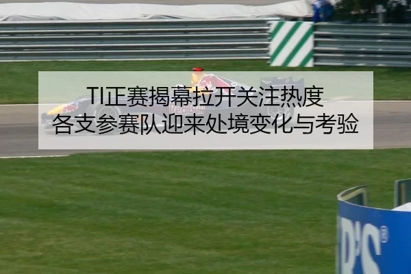 TI正赛揭幕拉开关注热度 各支参赛队迎来处境变化与考验